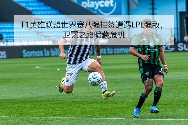 T1英雄联盟世界赛八强抽签遭遇LPL强敌，卫冕之路暗藏危机